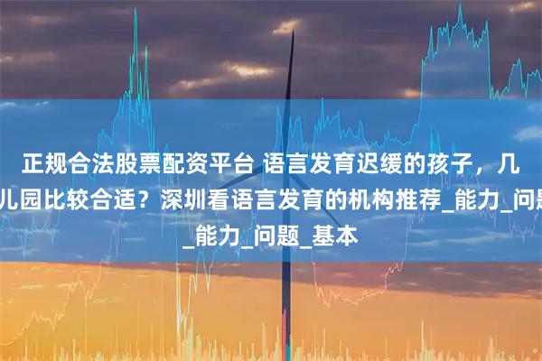 正规合法股票配资平台 语言发育迟缓的孩子，几岁去幼儿园比较合适？深圳看语言发育的机构推荐_能力_问题_基本