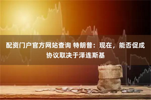 配资门户官方网站查询 特朗普:现在,能否促成协议取决于泽连斯基