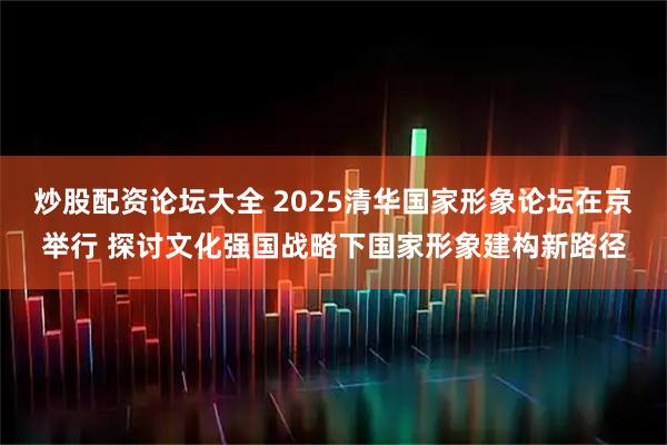 炒股配资论坛大全 2025清华国家形象论坛在京举行 探讨文化强国战略下国家形象建构新路径