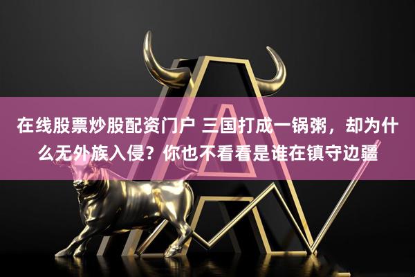 在线股票炒股配资门户 三国打成一锅粥，却为什么无外族入侵？你也不看看是谁在镇守边疆