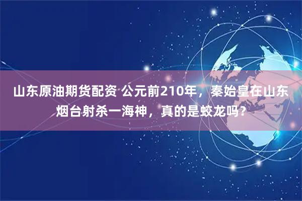 山东原油期货配资 公元前210年，秦始皇在山东烟台射杀一海神，真的是蛟龙吗？
