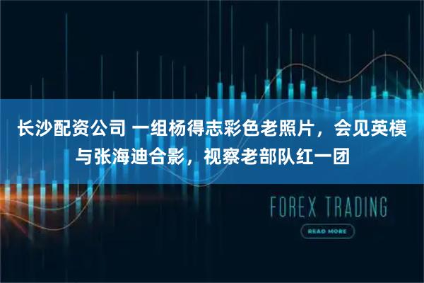 长沙配资公司 一组杨得志彩色老照片，会见英模与张海迪合影，视察老部队红一团