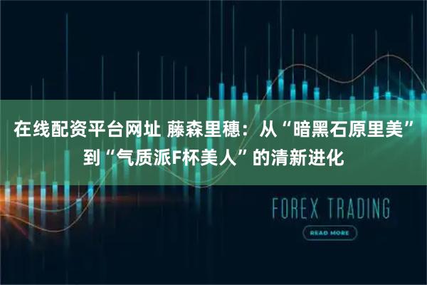 在线配资平台网址 藤森里穗：从“暗黑石原里美”到“气质派F杯美人”的清新进化