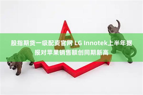 股指期货一级配资官网 LG Innotek上半年据报对苹果销售额创同期新高